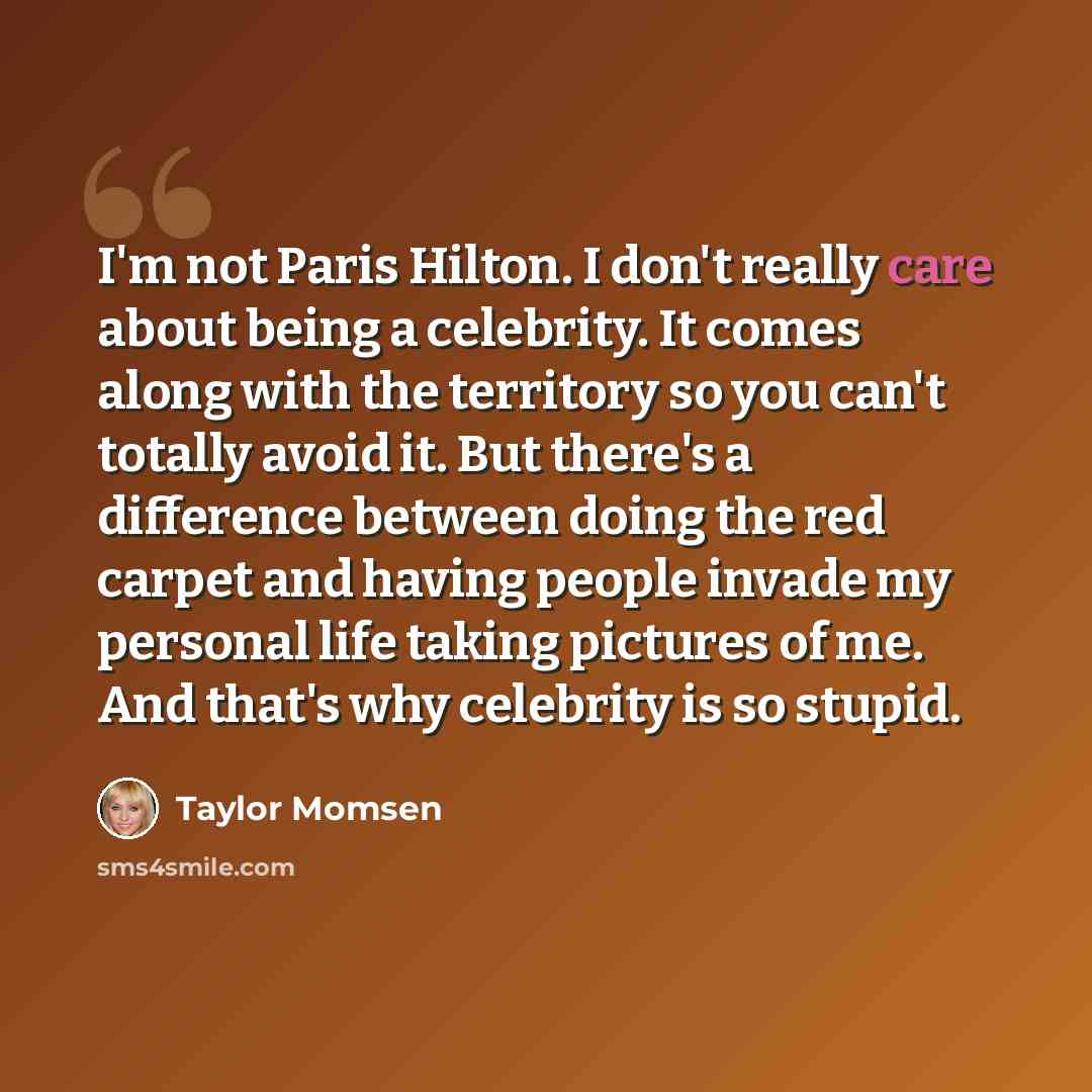 “I'm not Paris Hilton. I don't really care about being a celebrity. It comes along with the territory so you can't totally avoid it. But there's a difference between doing the red carpet and having people invade my personal life taking pictures of me. And that's why celebrity is so stupid.” quote by Taylor Momsen