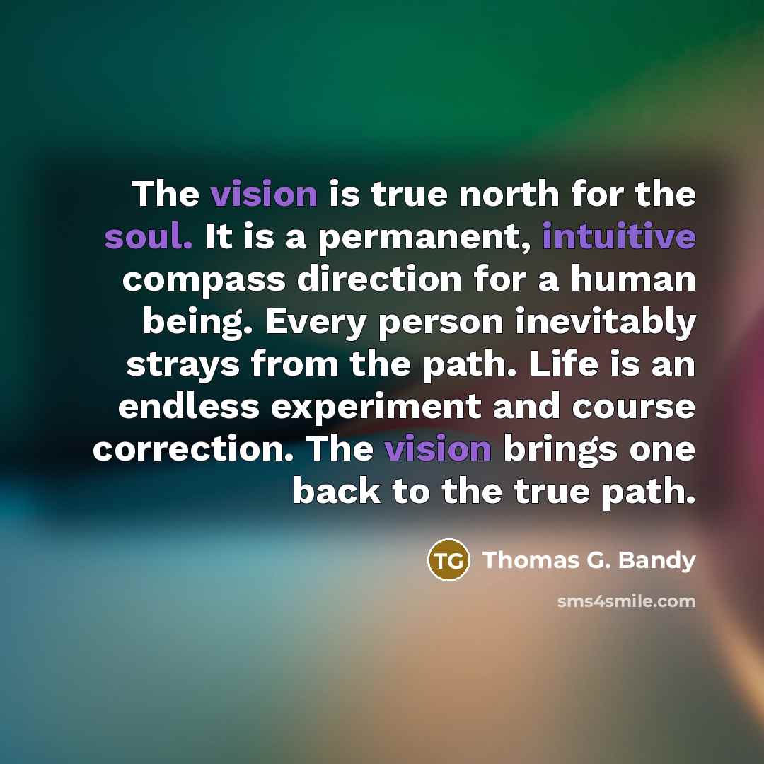 “The vision is true north for the soul. It is a permanent, intuitive compass direction for a human being. Every person inevitably strays from the path. Life is an endless experiment and course correction. The vision brings one back to the true path.” quote by Thomas G. Bandy