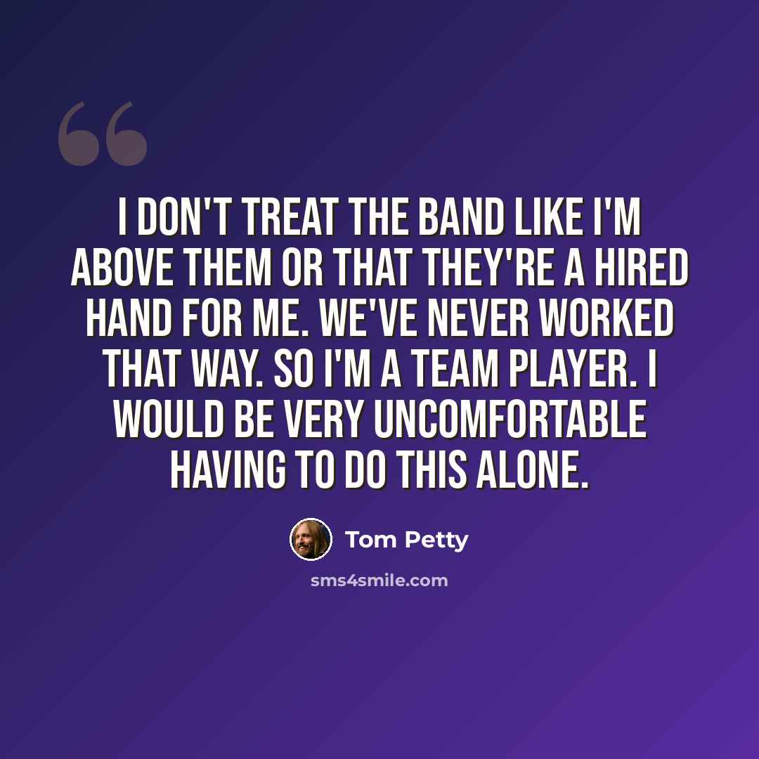“I don't treat the band like I'm above them or that they're a hired hand for me. We've never worked that way. So I'm a team player. I would be very uncomfortable having to do this alone.” quote by Tom Petty