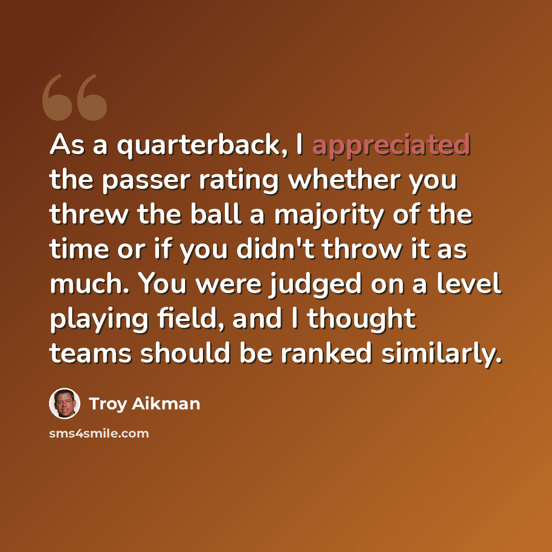 “As a quarterback, I appreciated the passer rating whether you threw the ball a majority of the time or if you didn't throw it as much. You were judged on a level playing field, and I thought teams should be ranked similarly.” quote by Troy Aikman