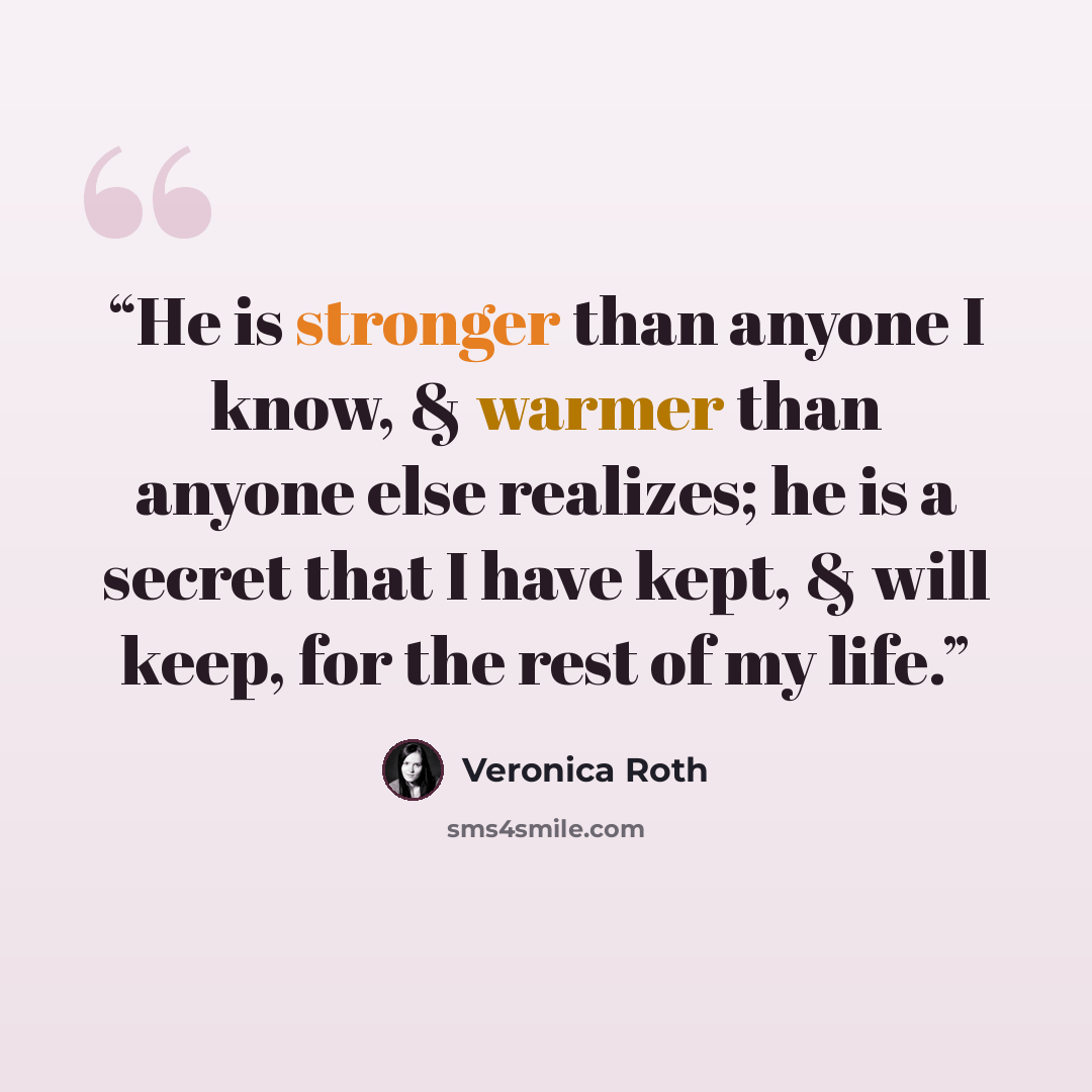 “He is stronger than anyone I know, & warmer than anyone else realizes; he is a secret that I have kept, & will keep, for the rest of my life.” quote by Veronica Roth