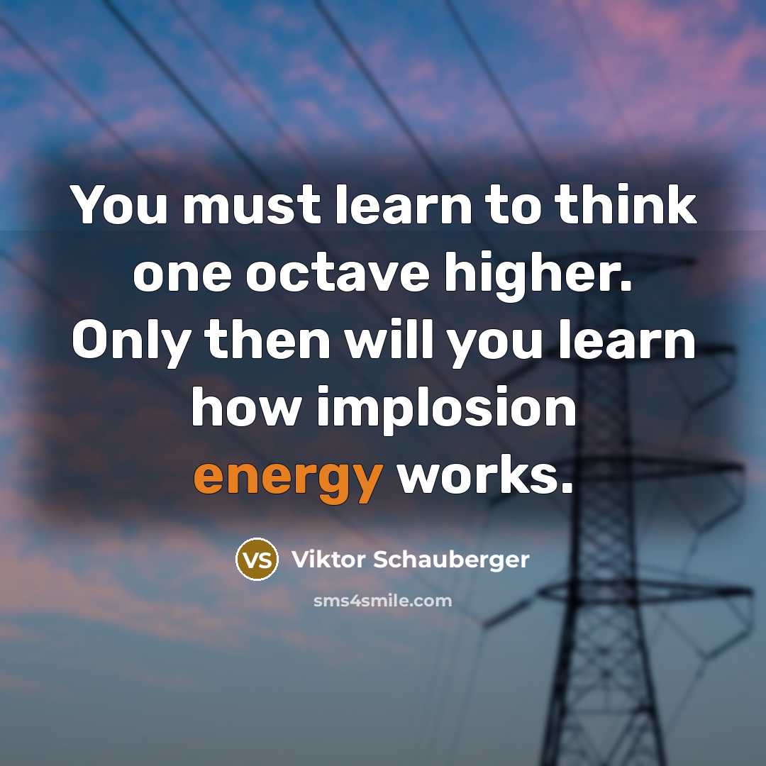 “You must learn to think one octave higher. Only then will you learn how implosion energy works.” quote by Viktor Schauberger