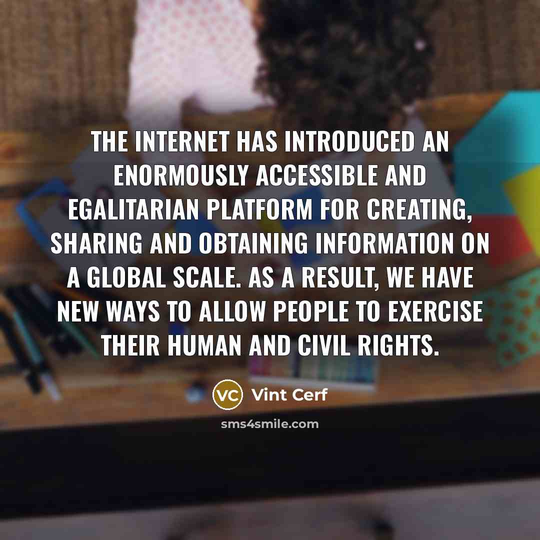 “The Internet has introduced an enormously accessible and egalitarian platform for creating, sharing and obtaining information on a global scale. As a result, we have new ways to allow people to exercise their human and civil rights.” quote by Vint Cerf