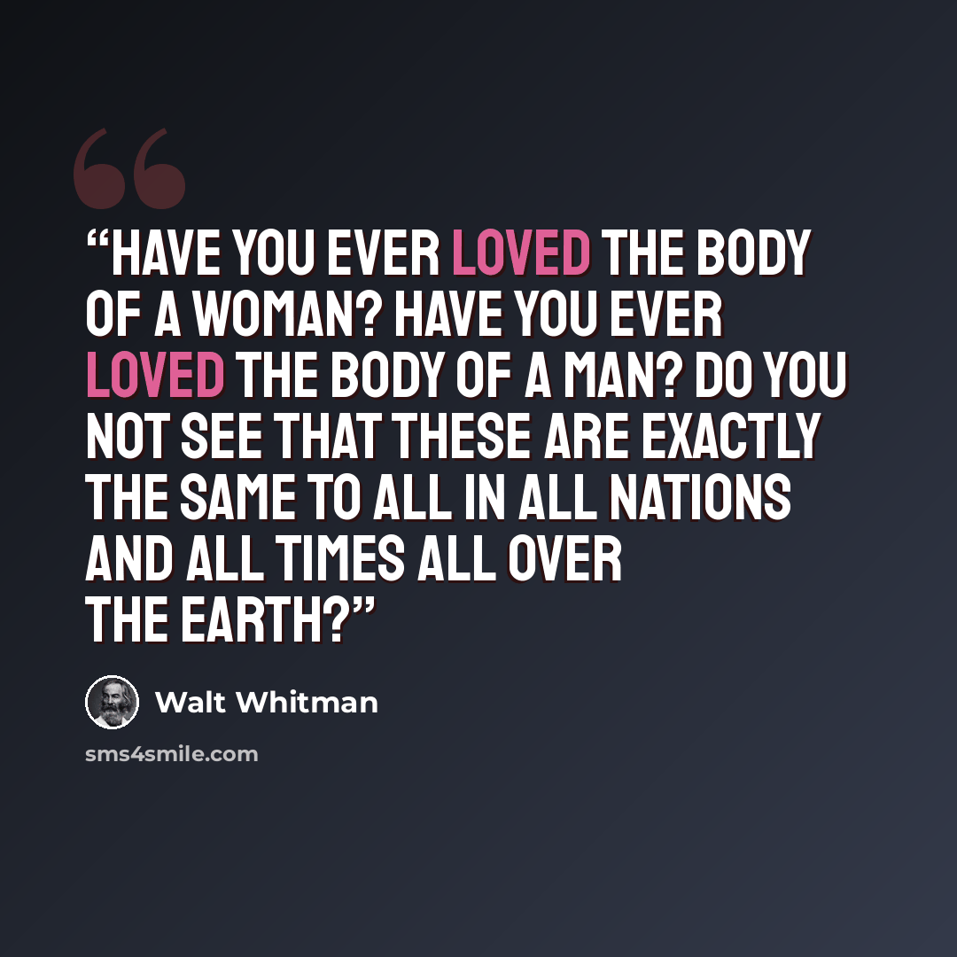 “Have you ever loved the body of a woman? Have you ever loved the body of a man? Do you not see that these are exactly the same to all in all nations and all times all over the earth?” quote by Walt Whitman