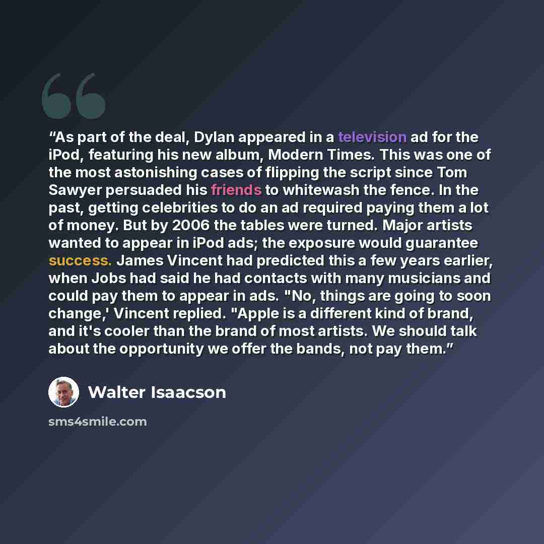 “As part of the deal, Dylan appeared in a television ad for the iPod, featuring his new album, Modern Times. This was one of the most astonishing cases of flipping the script since Tom Sawyer persuaded his friends to whitewash the fence. In the past, getting celebrities to do an ad required paying…” quote by Walter Isaacson