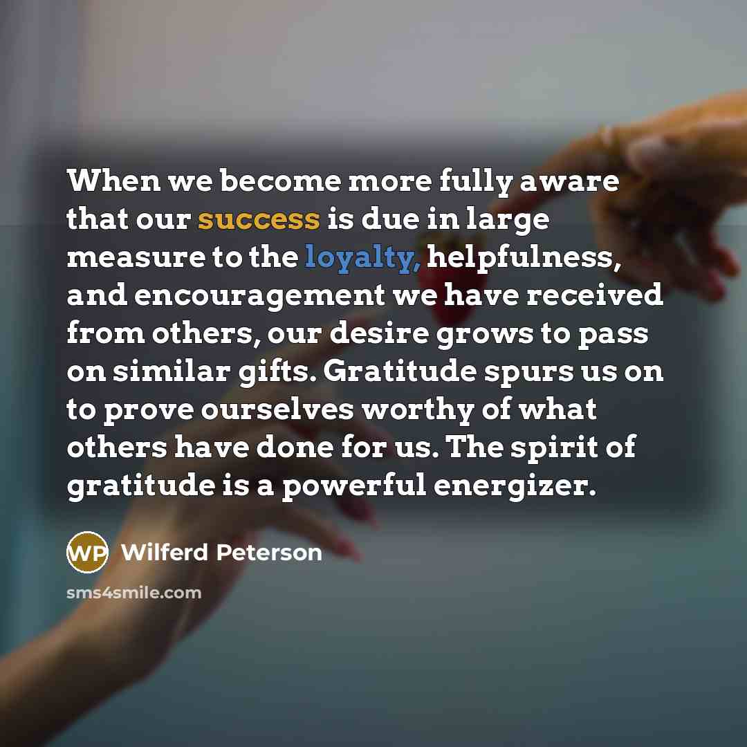 “When we become more fully aware that our success is due in large measure to the loyalty, helpfulness, and encouragement we have received from others, our desire grows to pass on similar gifts. Gratitude spurs us on to prove ourselves worthy of what others have done for us. The spirit of gratitude…” quote by Wilferd Peterson