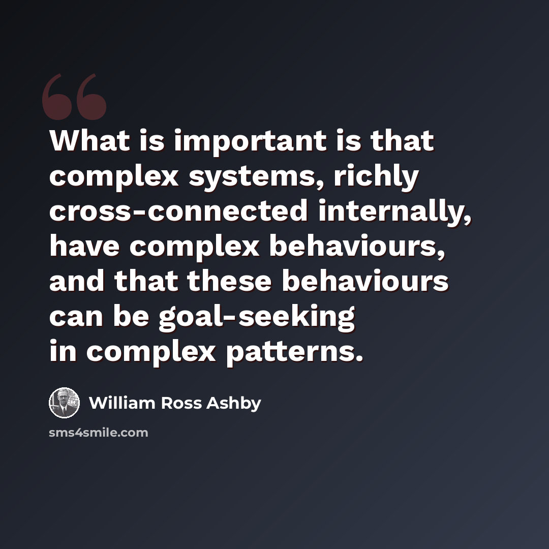 “What is important is that complex systems, richly cross-connected internally, have complex behaviours, and that these behaviours can be goal-seeking in complex patterns.” quote by William Ross Ashby