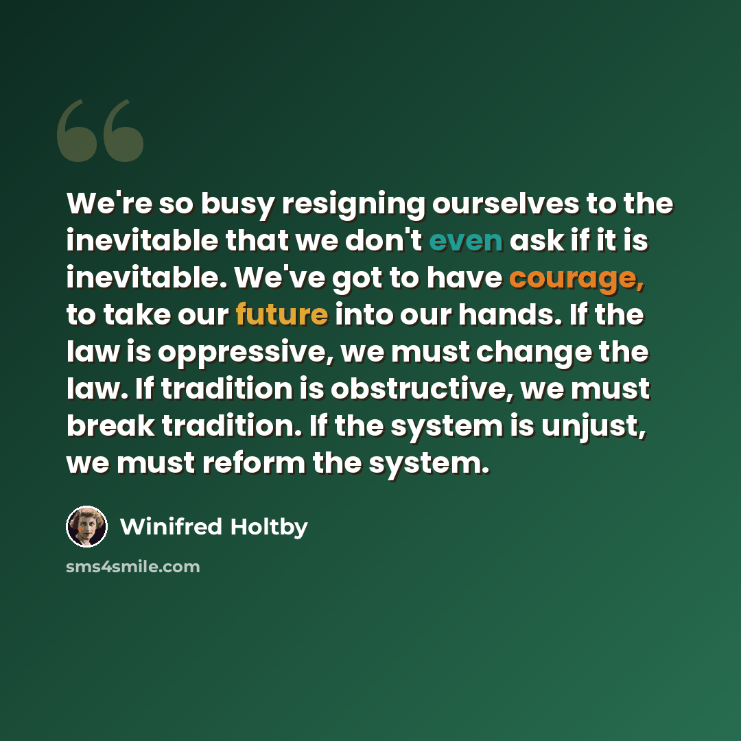 “We're so busy resigning ourselves to the inevitable that we don't even ask if it is inevitable. We've got to have courage, to take our future into our hands. If the law is oppressive, we must change the law. If tradition is obstructive, we must break tradition. If the system is unjust, we must…” quote by Winifred Holtby