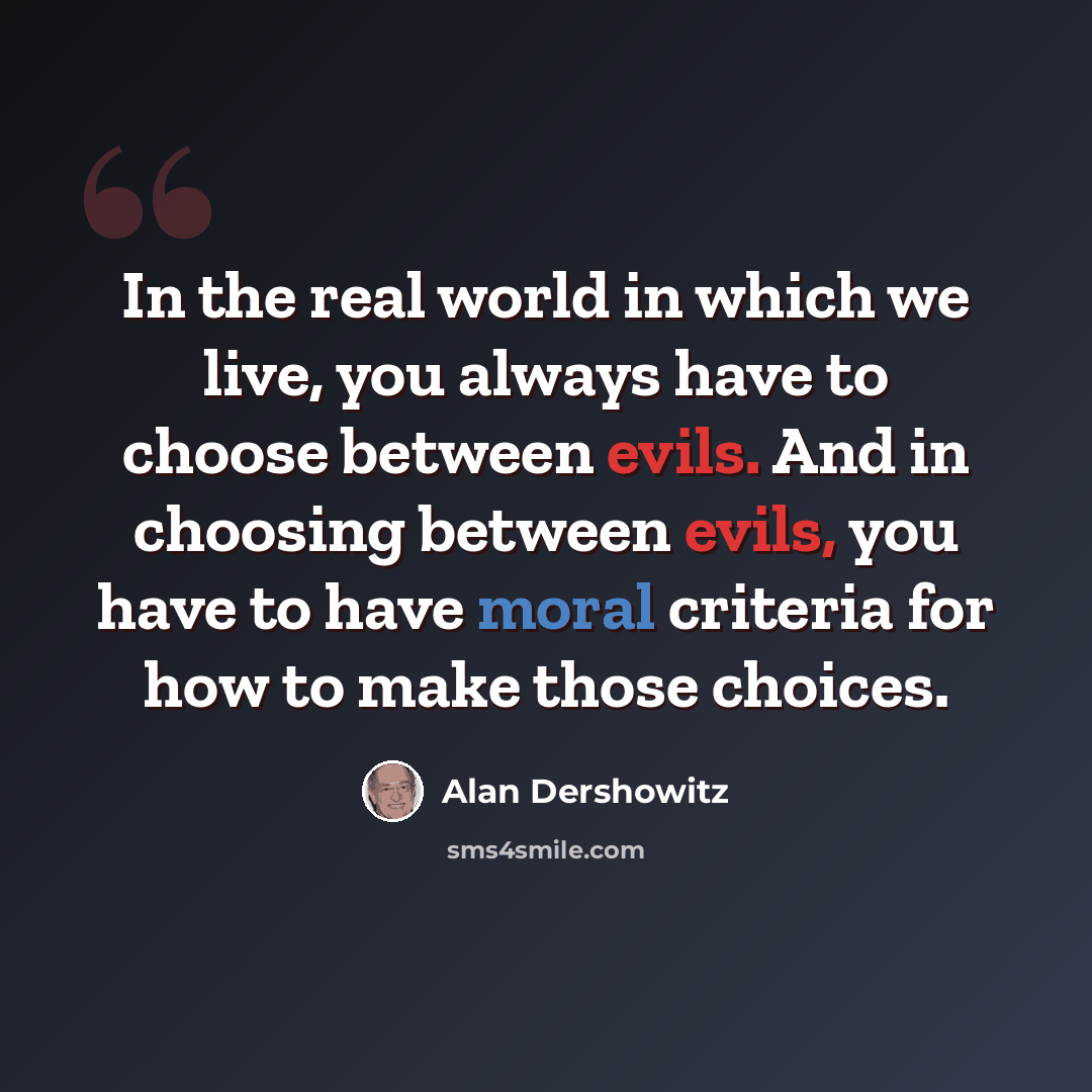 “In the real world in which we live, you always have to choose between evils. And in choosing between evils, you have to have moral criteria for how to make those choices.” quote by Alan Dershowitz