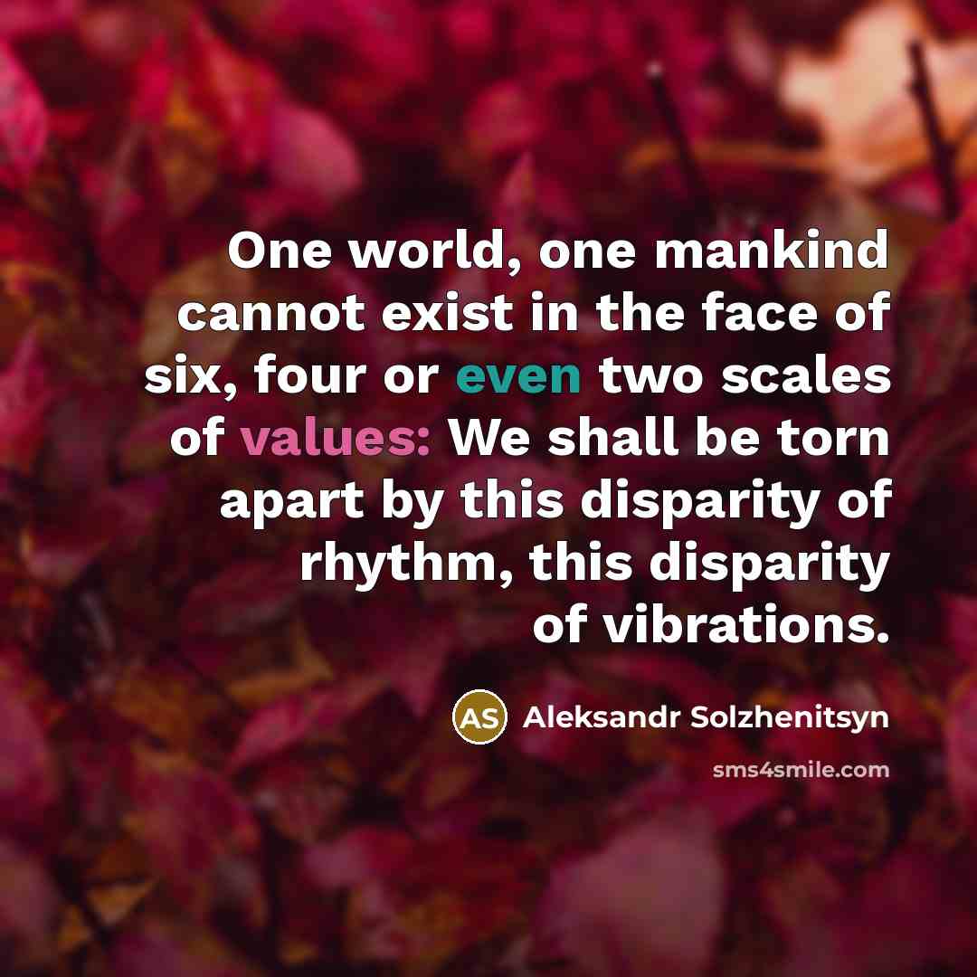 “One world, one mankind cannot exist in the face of six, four or even two scales of values: We shall be torn apart by this disparity of rhythm, this disparity of vibrations.” quote by Aleksandr Solzhenitsyn