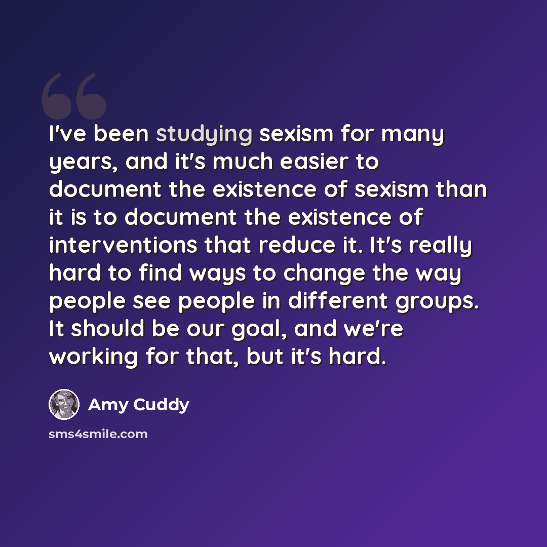 “I've been studying sexism for many years, and it's much easier to document the existence of sexism than it is to document the existence of interventions that reduce it. It's really hard to find ways to change the way people see people in different groups. It should be our goal, and we're working…” quote by Amy Cuddy