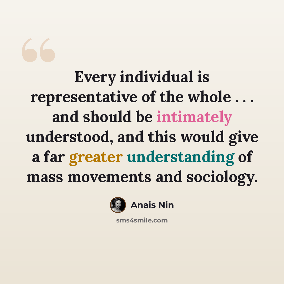 “Every individual is representative of the whole . . . and should be intimately understood, and this would give a far greater understanding of mass movements and sociology.” quote by Anais Nin