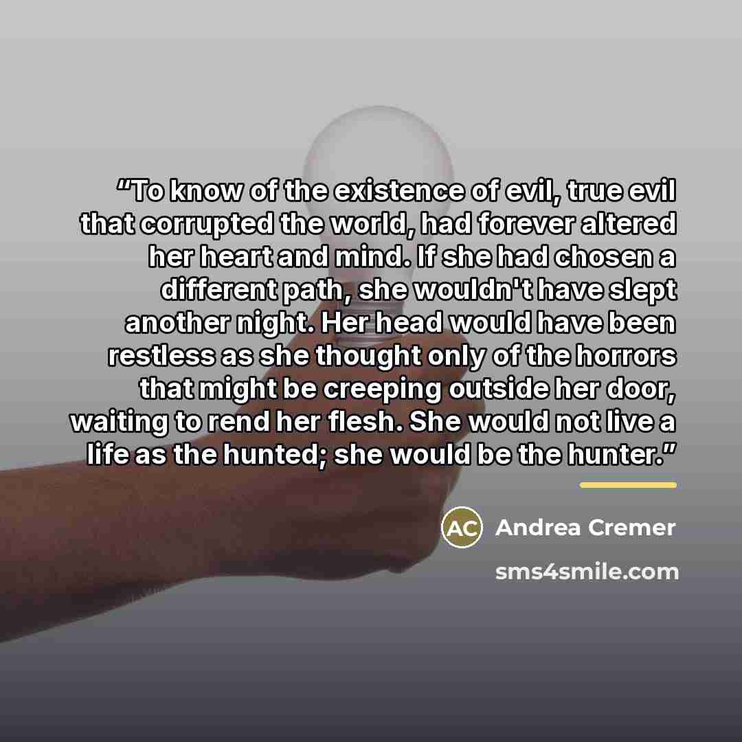 “To know of the existence of evil, true evil that corrupted the world, had forever altered her heart and mind. If she had chosen a different path, she wouldn't have slept another night. Her head would have been restless as she thought only of the horrors that might be creeping outside her door…” quote by Andrea Cremer