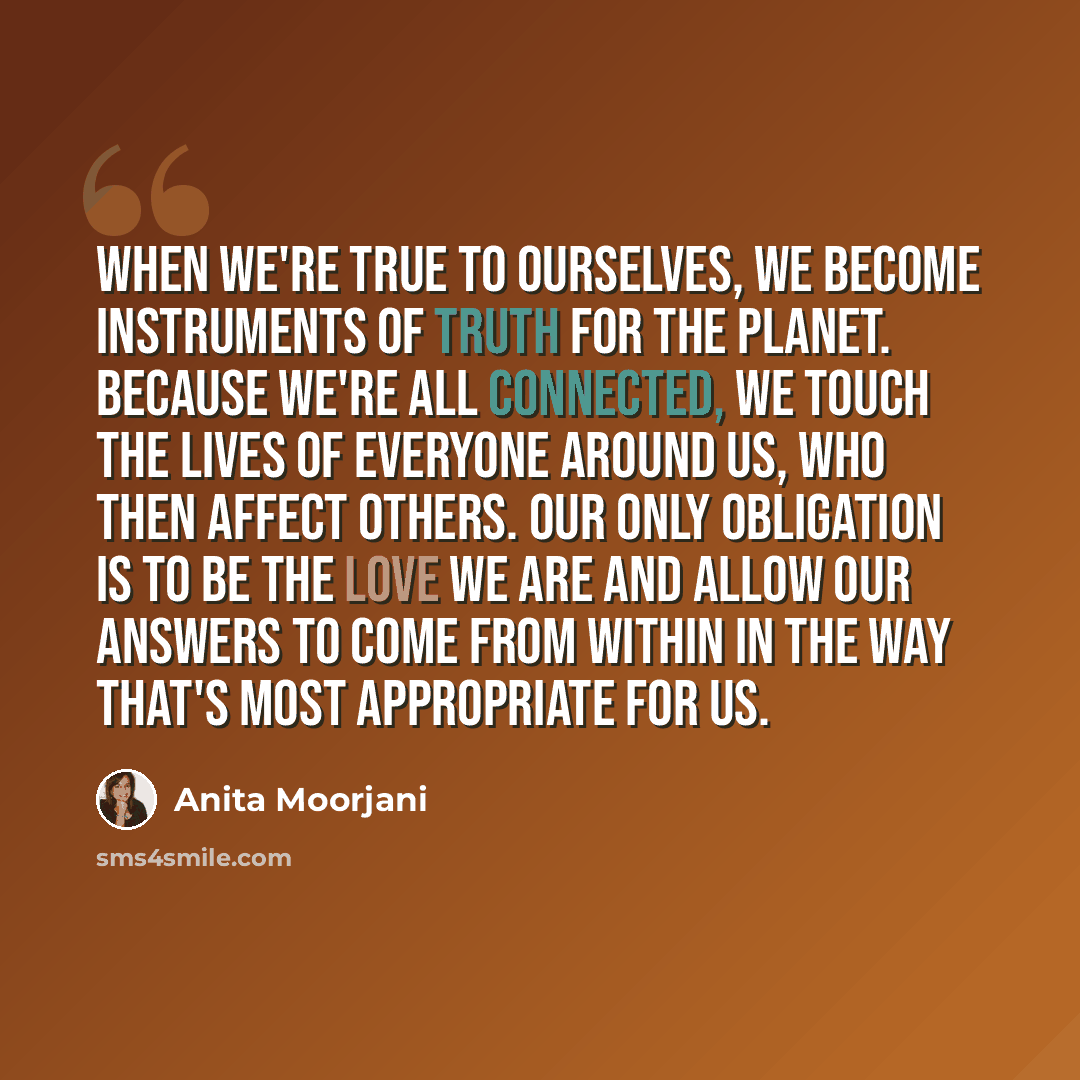 “When we're true to ourselves, we become instruments of truth for the planet. Because we're all connected, we touch the lives of everyone around us, who then affect others. Our only obligation is to be the love we are and allow our answers to come from within in the way that's most appropriate for…” quote by Anita Moorjani