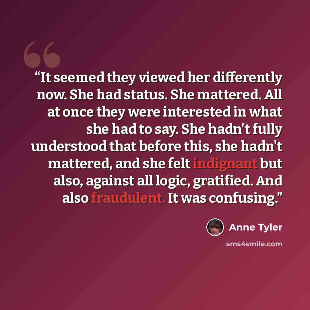 “It seemed they viewed her differently now. She had status. She mattered. All at once they were interested in what she had to say. She hadn't fully understood that before this, she hadn't mattered, and she felt indignant but also, against all logic, gratified. And also fraudulent. It was confusing.” quote by Anne Tyler
