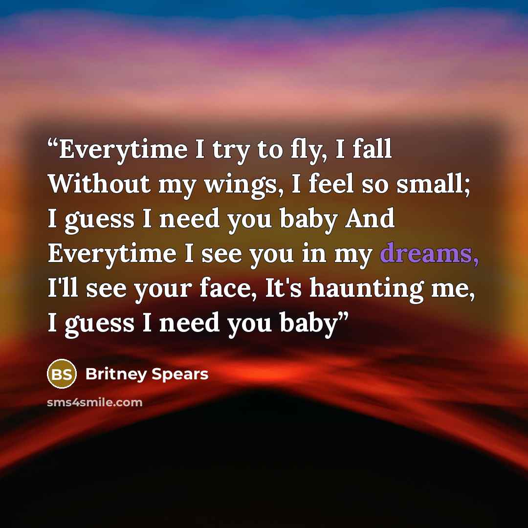 “Everytime I try to fly, I fall Without my wings, I feel so small; I guess I need you baby And Everytime I see you in my dreams, I'll see your face, It's haunting me, I guess I need you baby” quote by Britney Spears