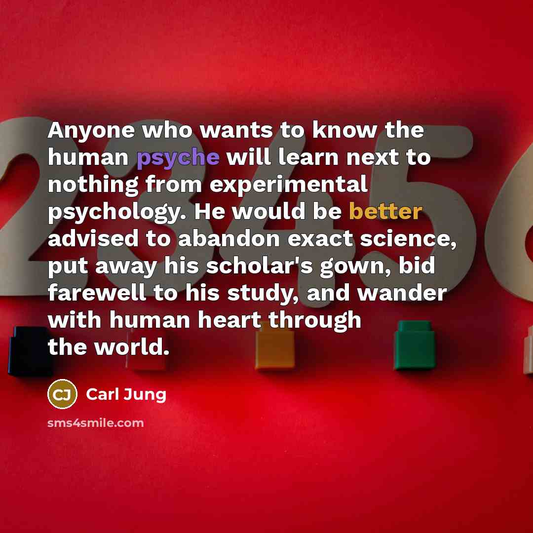 “Anyone who wants to know the human psyche will learn next to nothing from experimental psychology. He would be better advised to abandon exact science, put away his scholar's gown, bid farewell to his study, and wander with human heart through the world.” quote by Carl Jung