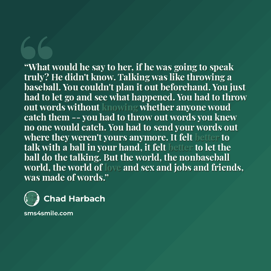 “What would he say to her, if he was going to speak truly? He didn't know. Talking was like throwing a baseball. You couldn't plan it out beforehand. You just had to let go and see what happened. You had to throw out words without knowing whether anyone woud catch them -- you had to throw out words…” quote by Chad Harbach