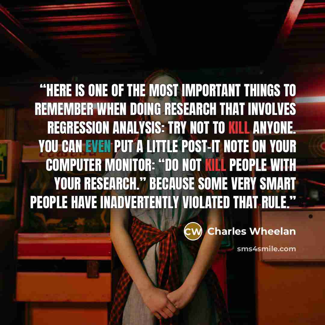 “Here is one of the most important things to remember when doing research that involves regression analysis: Try not to kill anyone. You can even put a little Post-it note on your computer monitor: “Do not kill people with your research.” Because some very smart people have inadvertently violated…” quote by Charles Wheelan