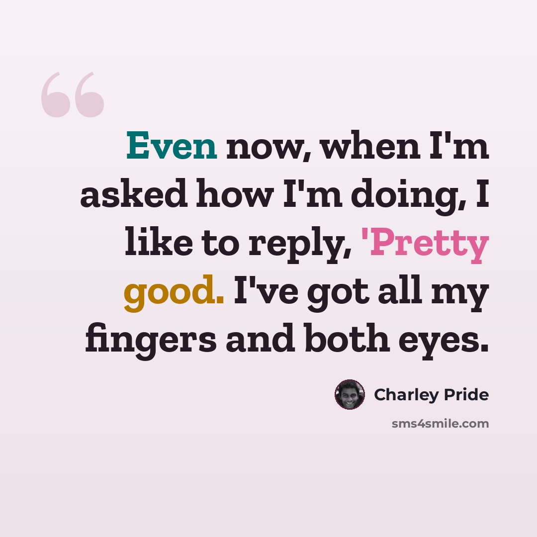 “Even now, when I'm asked how I'm doing, I like to reply, 'Pretty good. I've got all my fingers and both eyes.” quote by Charley Pride