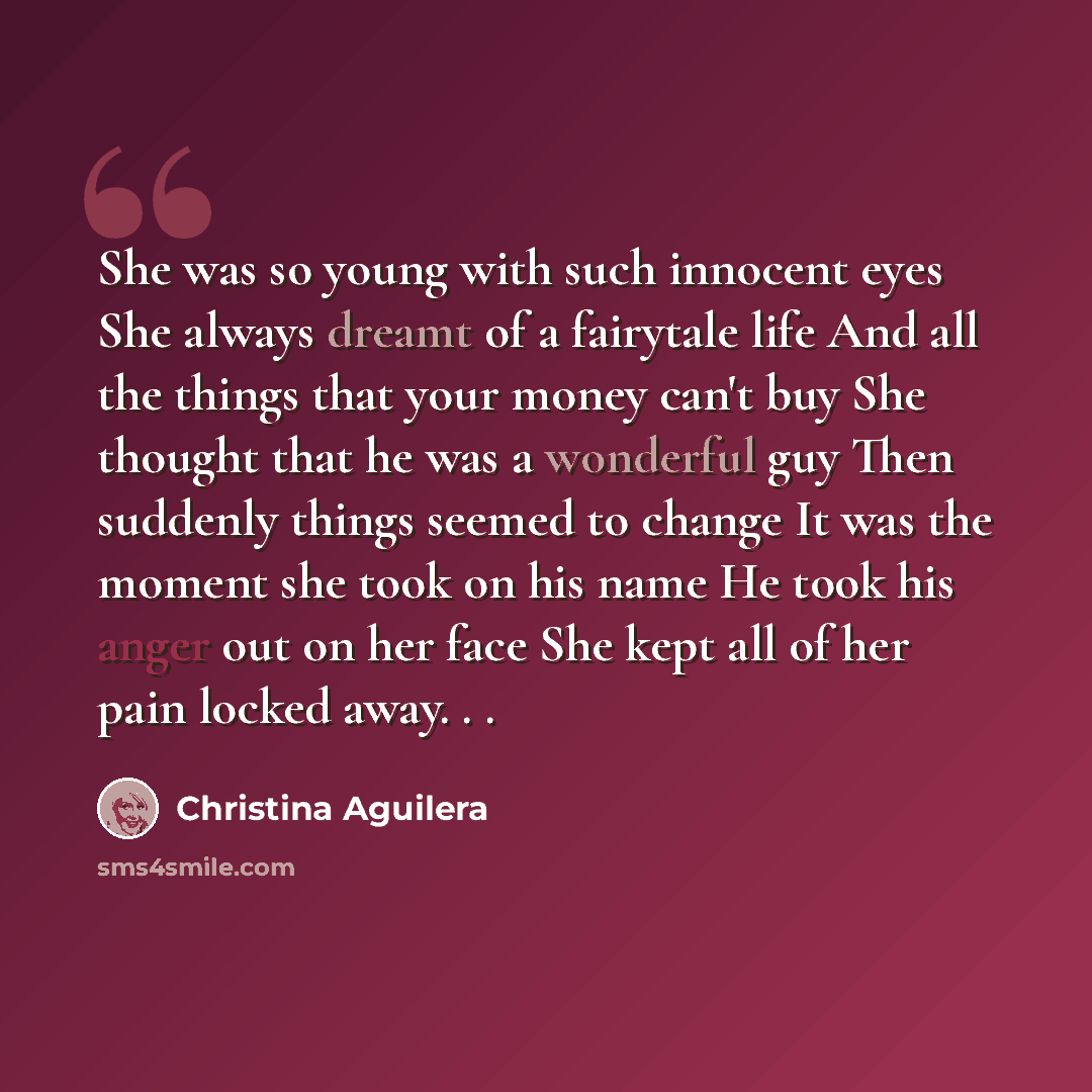 “She was so young with such innocent eyes She always dreamt of a fairytale life And all the things that your money can't buy She thought that he was a wonderful guy Then suddenly things seemed to change It was the moment she took on his name He took his anger out on her face She kept all of her…” quote by Christina Aguilera