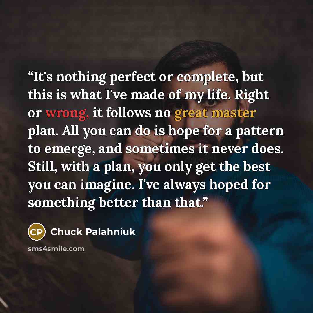 “It's nothing perfect or complete, but this is what I've made of my life. Right or wrong, it follows no great master plan. All you can do is hope for a pattern to emerge, and sometimes it never does. Still, with a plan, you only get the best you can imagine. I've always hoped for something better…” quote by Chuck Palahniuk
