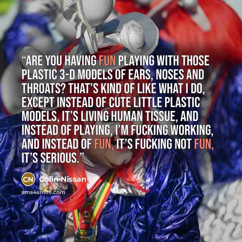 “Are you having fun playing with those plastic 3-D models of ears, noses and throats? That’s kind of like what I do, except instead of cute little plastic models, it’s living human tissue, and instead of playing, I’m fucking working, and instead of fun, it’s fucking not fun, it’s serious.” quote by Colin Nissan