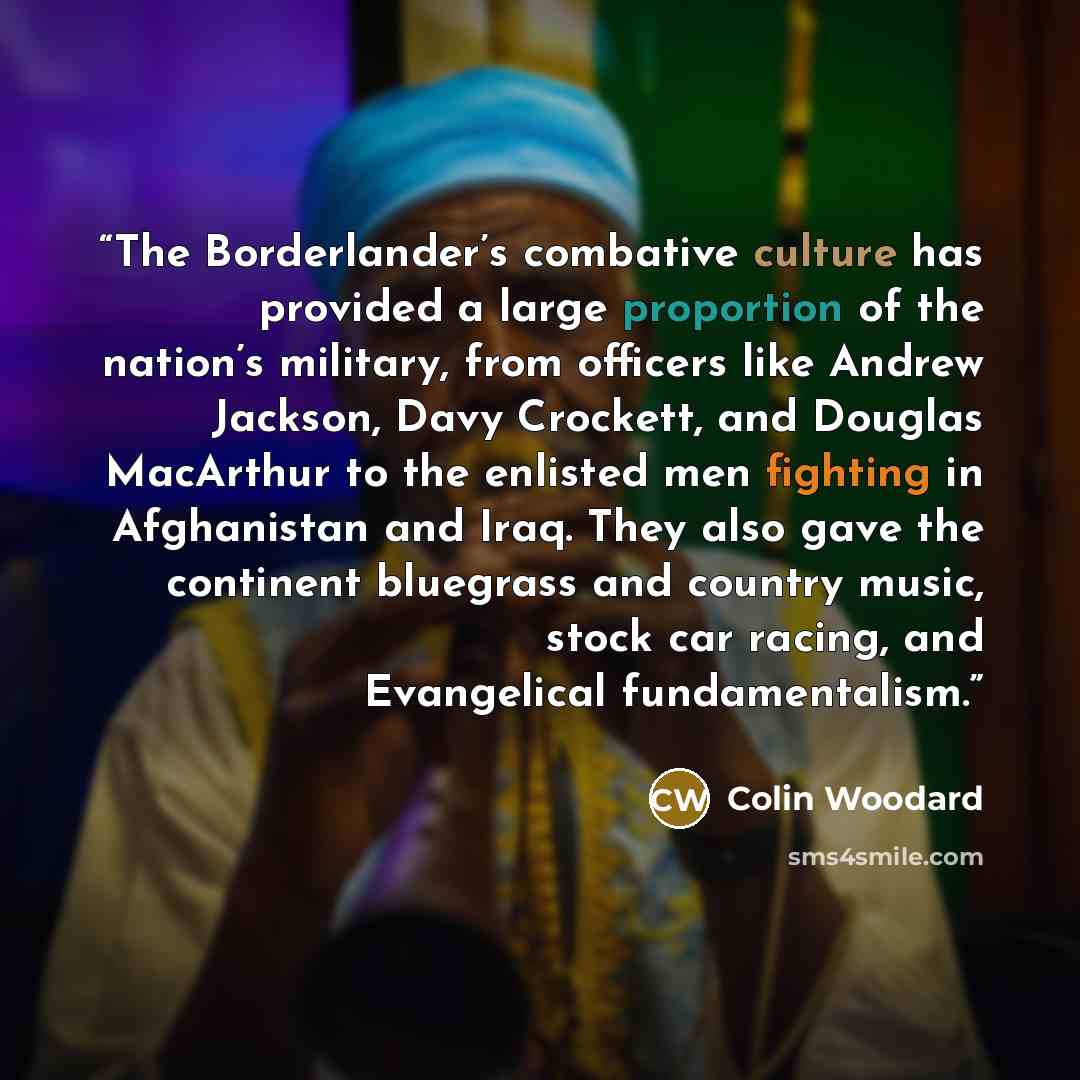 “The Borderlander’s combative culture has provided a large proportion of the nation’s military, from officers like Andrew Jackson, Davy Crockett, and Douglas MacArthur to the enlisted men fighting in Afghanistan and Iraq. They also gave the continent bluegrass and country music, stock car racing…” quote by Colin Woodard