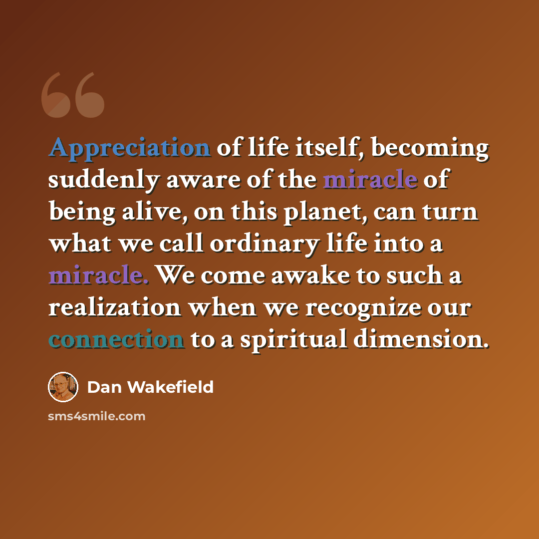 “Appreciation of life itself, becoming suddenly aware of the miracle of being alive, on this planet, can turn what we call ordinary life into a miracle. We come awake to such a realization when we recognize our connection to a spiritual dimension.” quote by Dan Wakefield