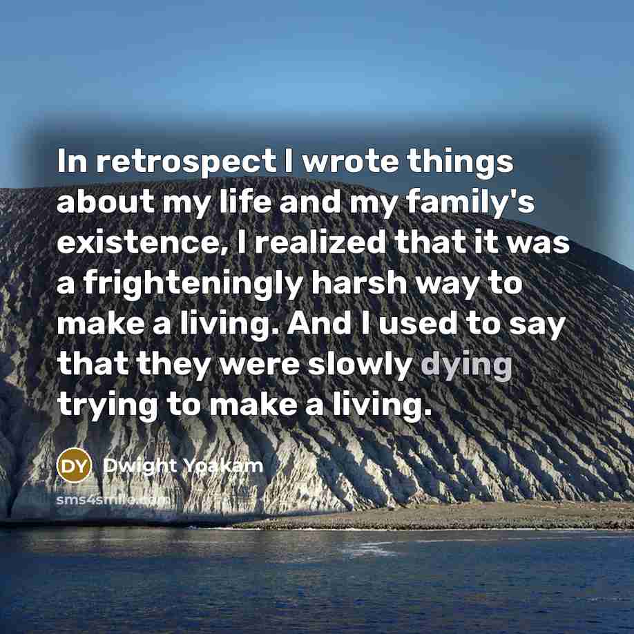 “In retrospect I wrote things about my life and my family's existence, I realized that it was a frighteningly harsh way to make a living. And I used to say that they were slowly dying trying to make a living.” quote by Dwight Yoakam