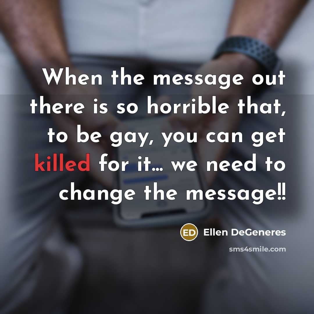 “When the message out there is so horrible that, to be gay, you can get killed for it... we need to change the message!!” quote by Ellen DeGeneres