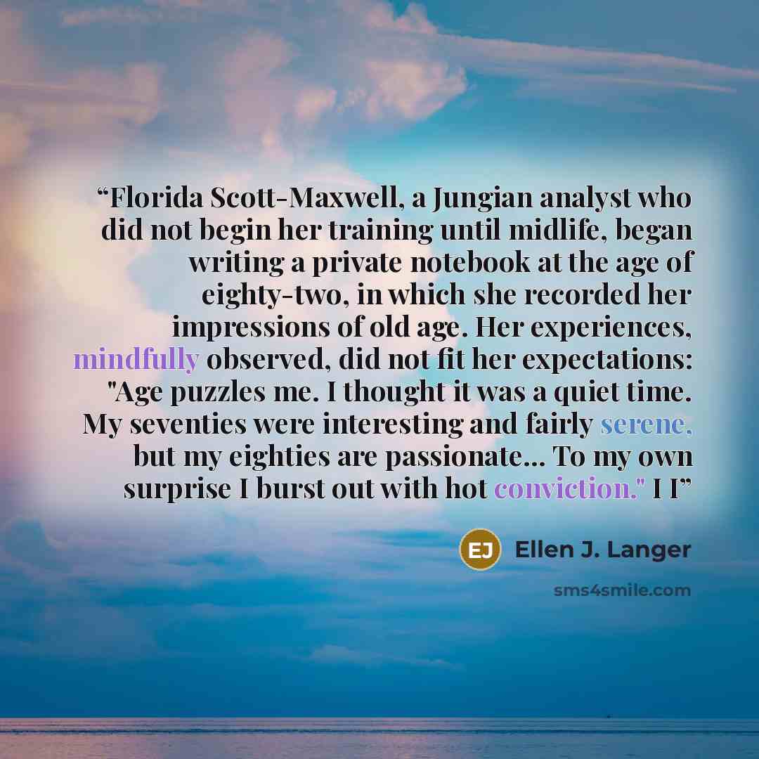 “Florida Scott-Maxwell, a Jungian analyst who did not begin her training until midlife, began writing a private notebook at the age of eighty-two, in which she recorded her impressions of old age. Her experiences, mindfully observed, did not fit her expectations: "Age puzzles me. I thought it was a…” quote by Ellen J. Langer