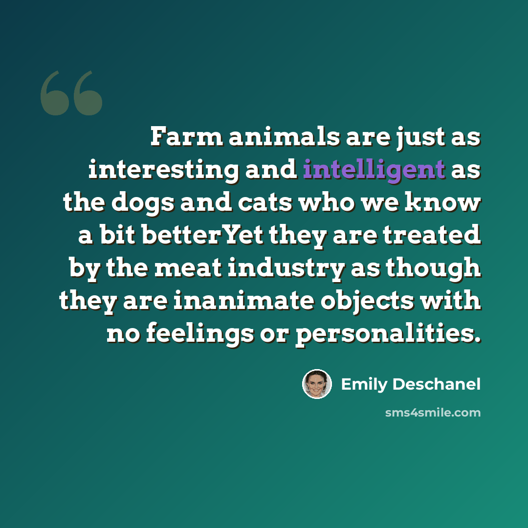 “Farm animals are just as interesting and intelligent as the dogs and cats who we know a bit betterYet they are treated by the meat industry as though they are inanimate objects with no feelings or personalities.” quote by Emily Deschanel
