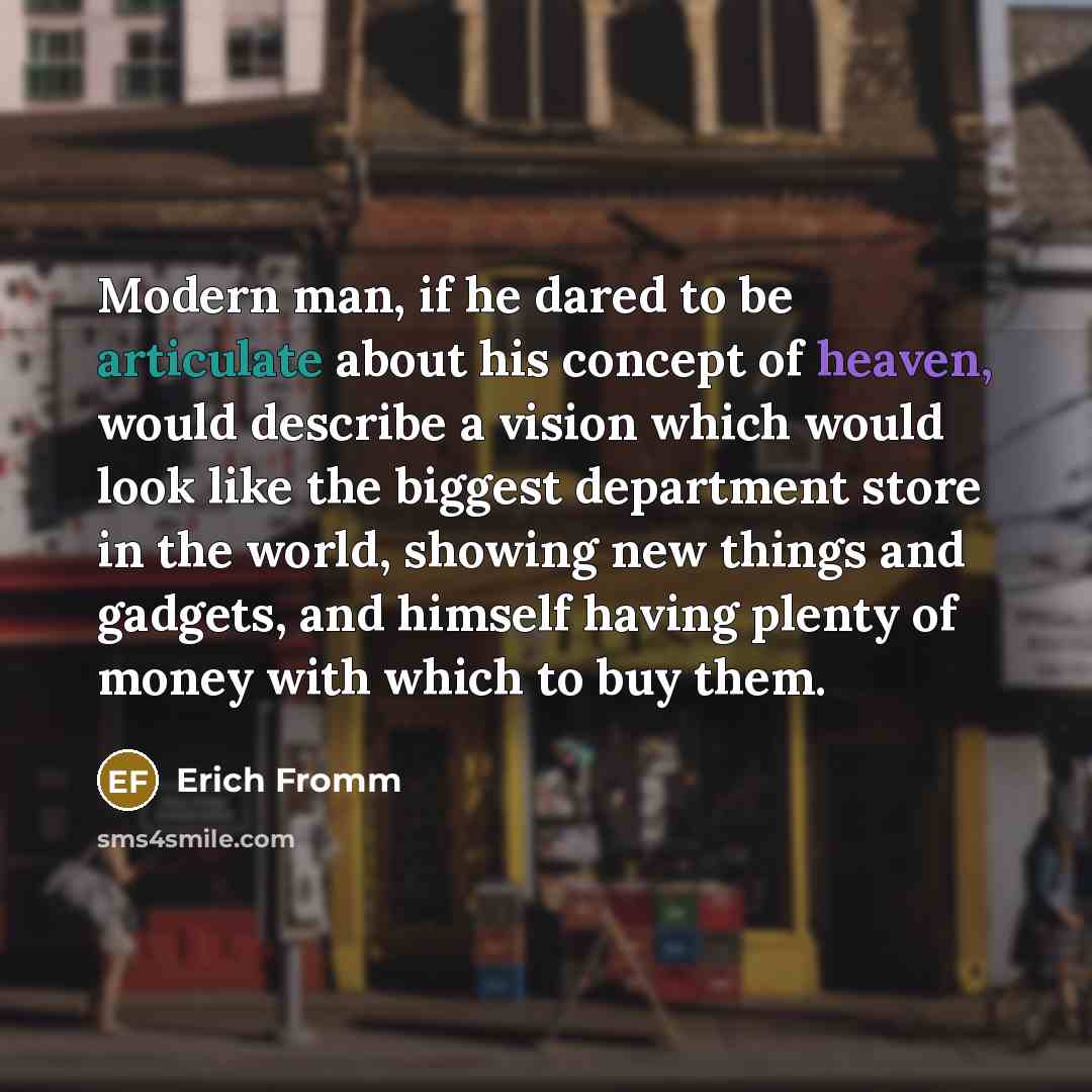 “Modern man, if he dared to be articulate about his concept of heaven, would describe a vision which would look like the biggest department store in the world, showing new things and gadgets, and himself having plenty of money with which to buy them.” quote by Erich Fromm