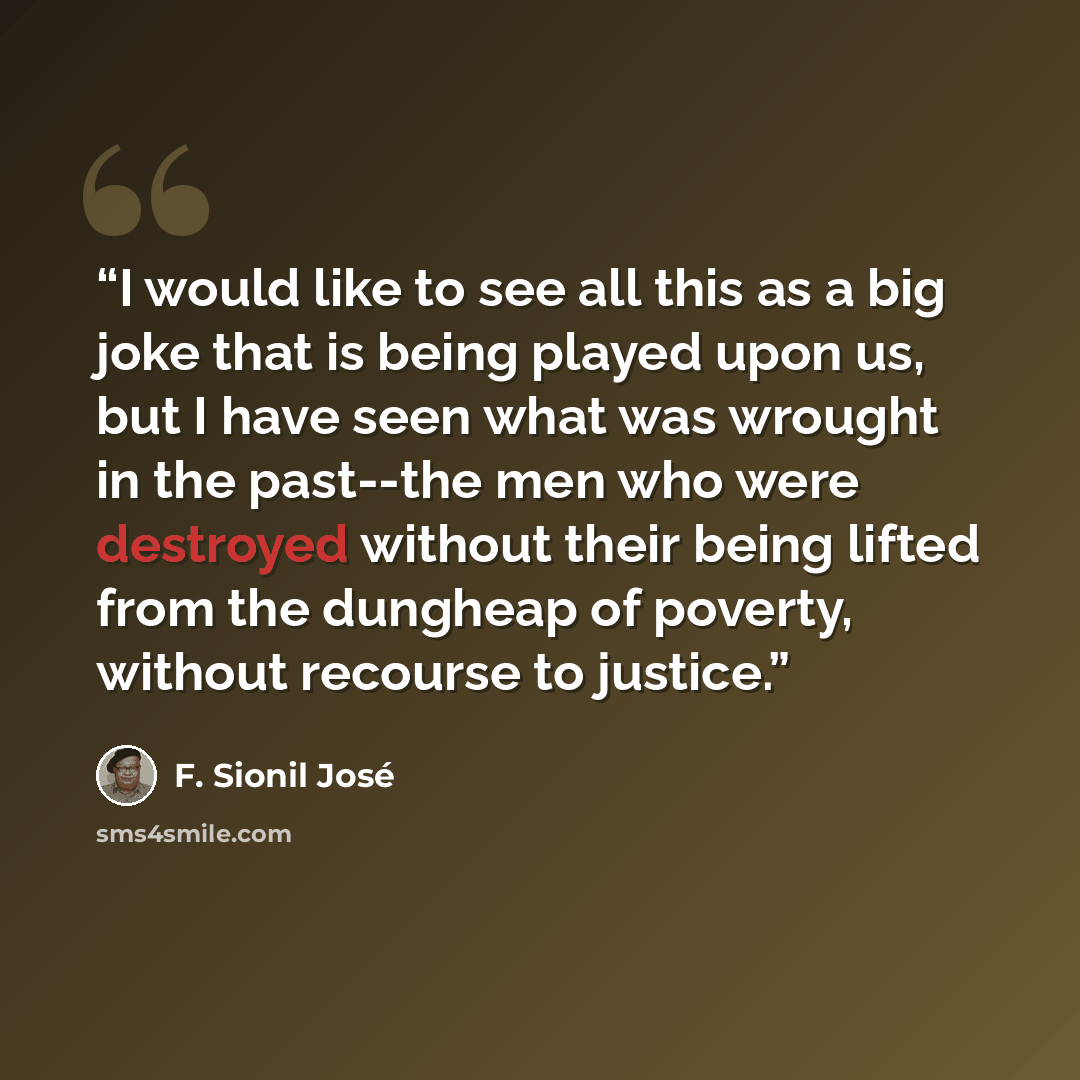 “I would like to see all this as a big joke that is being played upon us, but I have seen what was wrought in the past--the men who were destroyed without their being lifted from the dungheap of poverty, without recourse to justice.” quote by F. Sionil José