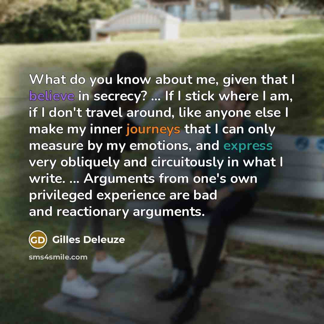 “What do you know about me, given that I believe in secrecy? ... If I stick where I am, if I don't travel around, like anyone else I make my inner journeys that I can only measure by my emotions, and express very obliquely and circuitously in what I write. ... Arguments from one's own privileged…” quote by Gilles Deleuze