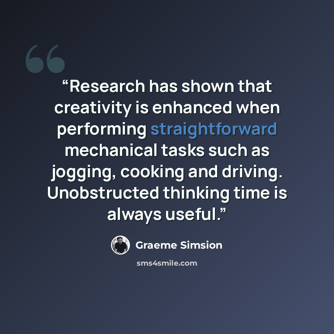 “Research has shown that creativity is enhanced when performing straightforward mechanical tasks such as jogging, cooking and driving. Unobstructed thinking time is always useful.” quote by Graeme Simsion