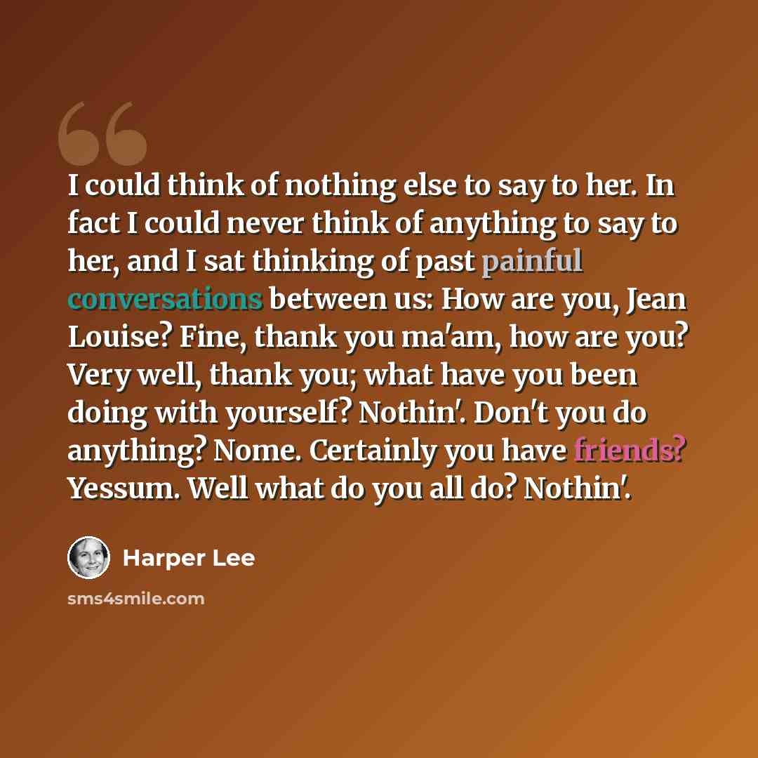 “I could think of nothing else to say to her. In fact I could never think of anything to say to her, and I sat thinking of past painful conversations between us: How are you, Jean Louise? Fine, thank you ma'am, how are you? Very well, thank you; what have you been doing with yourself? Nothin'…” quote by Harper Lee