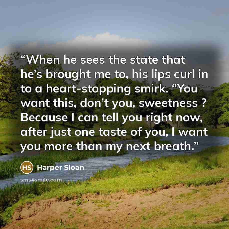 “When he sees the state that he’s brought me to, his lips curl in to a heart-stopping smirk. “You want this, don’t you, sweetness ? Because I can tell you right now, after just one taste of you, I want you more than my next breath.” quote by Harper Sloan