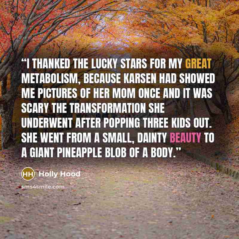 “I thanked the lucky stars for my great metabolism, because Karsen had showed me pictures of her mom once and it was scary the transformation she underwent after popping three kids out. She went from a small, dainty beauty to a giant pineapple blob of a body.” quote by Holly Hood