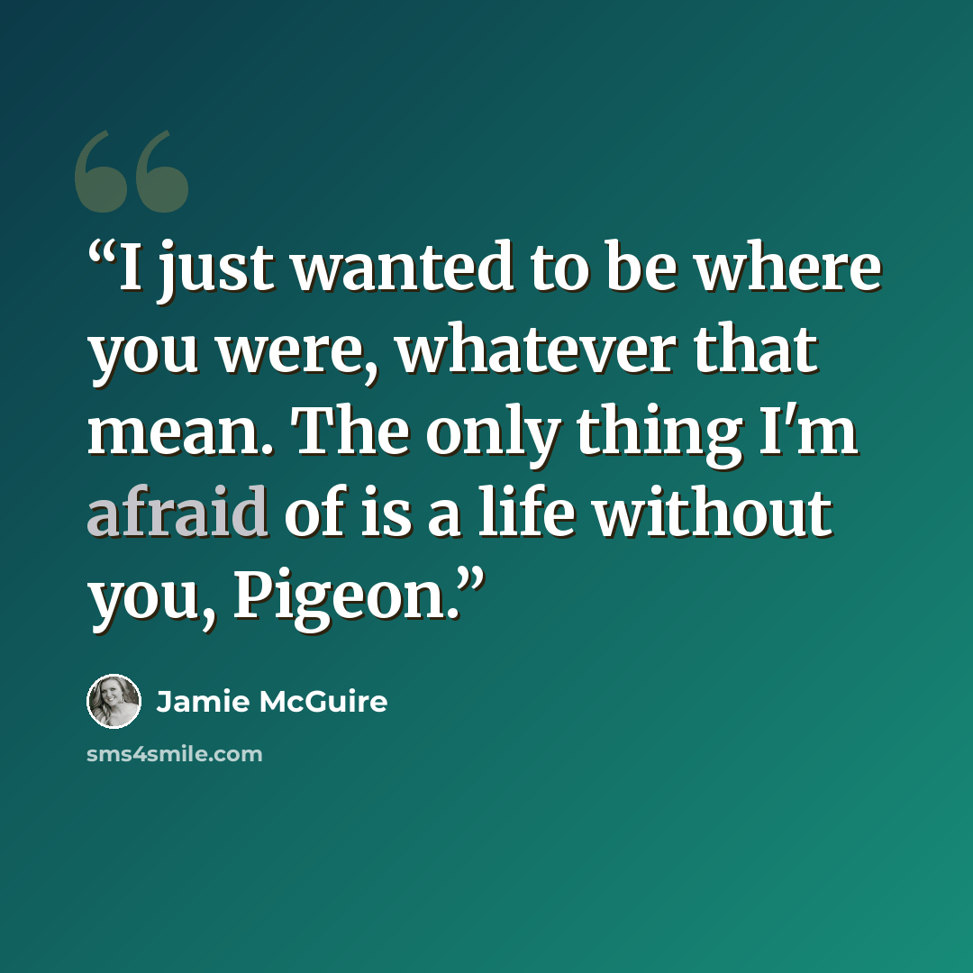 “I just wanted to be where you were, whatever that mean. The only thing I'm afraid of is a life without you, Pigeon.” quote by Jamie McGuire