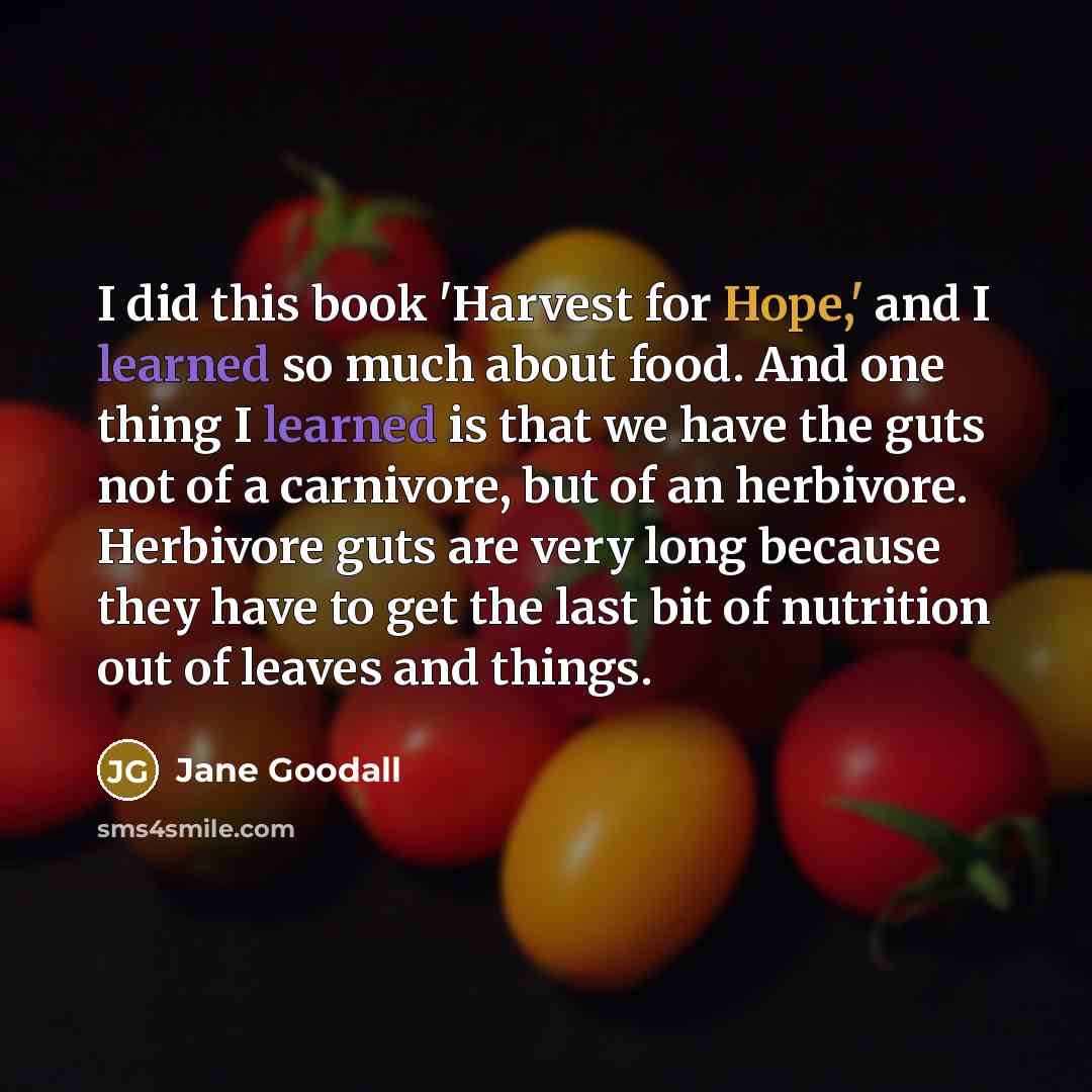 “I did this book 'Harvest for Hope,' and I learned so much about food. And one thing I learned is that we have the guts not of a carnivore, but of an herbivore. Herbivore guts are very long because they have to get the last bit of nutrition out of leaves and things.” quote by Jane Goodall