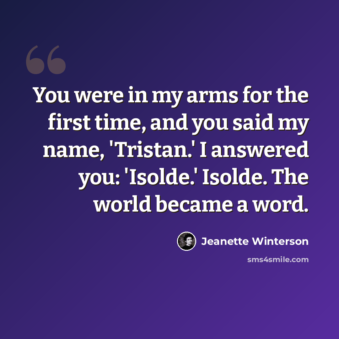 “You were in my arms for the first time, and you said my name, 'Tristan.' I answered you: 'Isolde.' Isolde. The world became a word.” quote by Jeanette Winterson