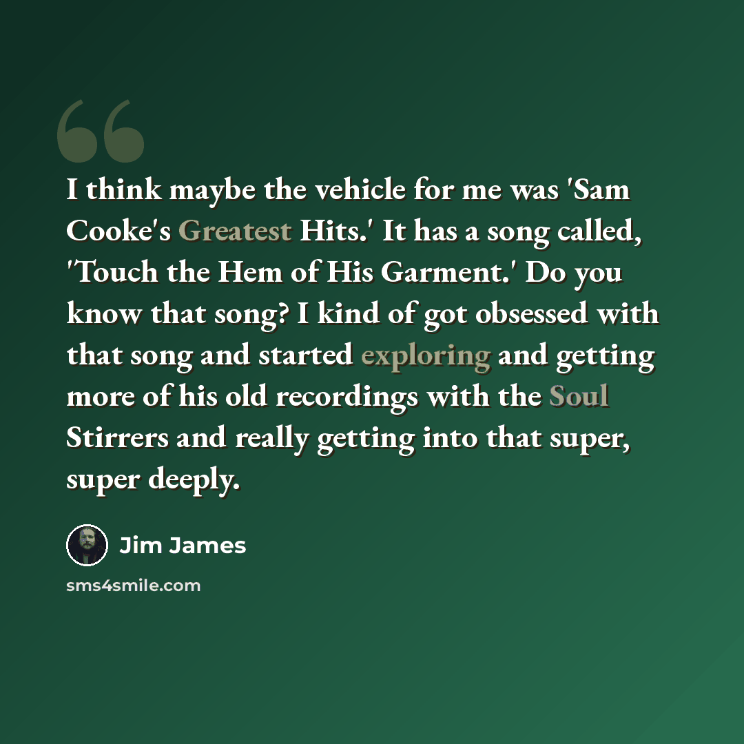 “I think maybe the vehicle for me was 'Sam Cooke's Greatest Hits.' It has a song called, 'Touch the Hem of His Garment.' Do you know that song? I kind of got obsessed with that song and started exploring and getting more of his old recordings with the Soul Stirrers and really getting into that…” quote by Jim James