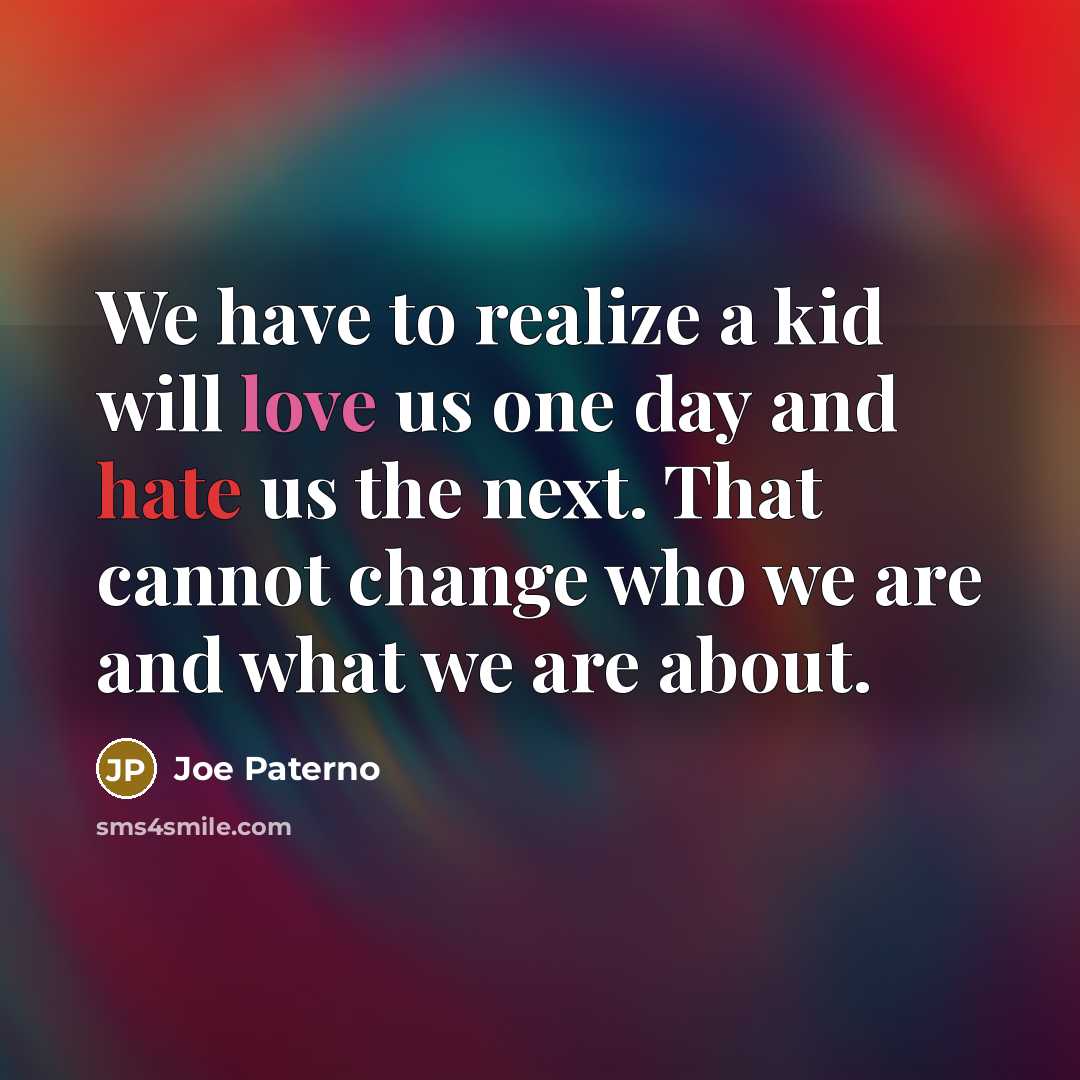 “We have to realize a kid will love us one day and hate us the next. That cannot change who we are and what we are about.” quote by Joe Paterno