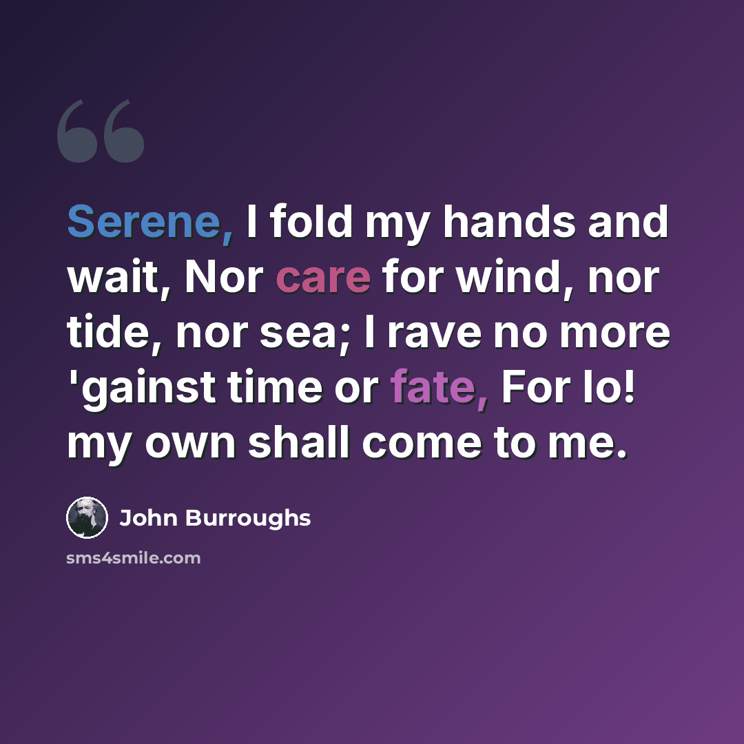 “Serene, I fold my hands and wait, Nor care for wind, nor tide, nor sea; I rave no more 'gainst time or fate, For lo! my own shall come to me.” quote by John Burroughs