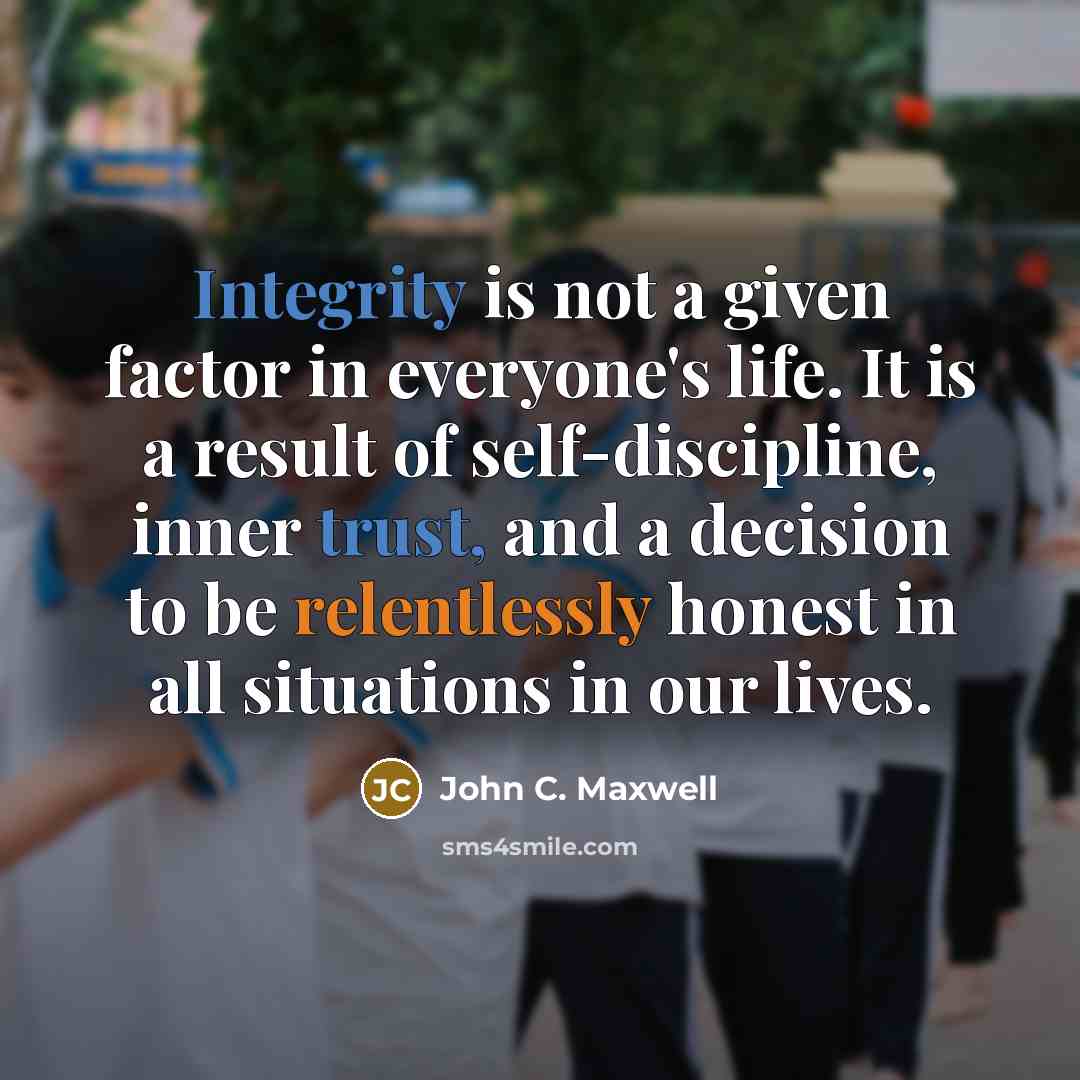 “Integrity is not a given factor in everyone's life. It is a result of self-discipline, inner trust, and a decision to be relentlessly honest in all situations in our lives.” quote by John C. Maxwell