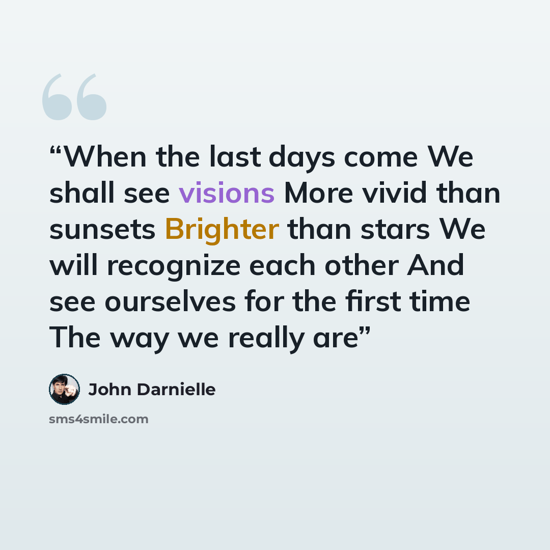 “When the last days come We shall see visions More vivid than sunsets Brighter than stars We will recognize each other And see ourselves for the first time The way we really are” quote by John Darnielle