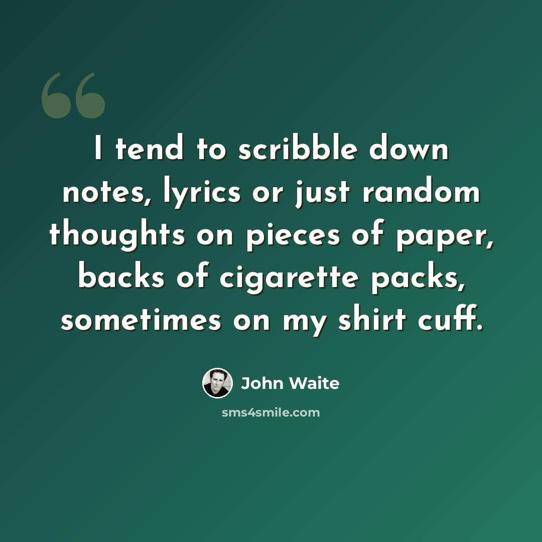 “I tend to scribble down notes, lyrics or just random thoughts on pieces of paper, backs of cigarette packs, sometimes on my shirt cuff.” quote by John Waite