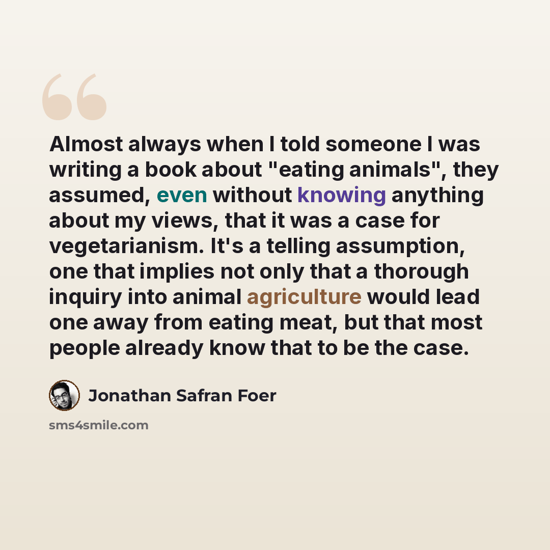 “Almost always when I told someone I was writing a book about "eating animals", they assumed, even without knowing anything about my views, that it was a case for vegetarianism. It's a telling assumption, one that implies not only that a thorough inquiry into animal agriculture would lead one away…” quote by Jonathan Safran Foer